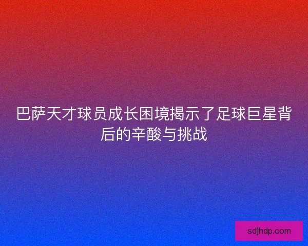 巴萨天才球员成长困境揭示了足球巨星背后的辛酸与挑战