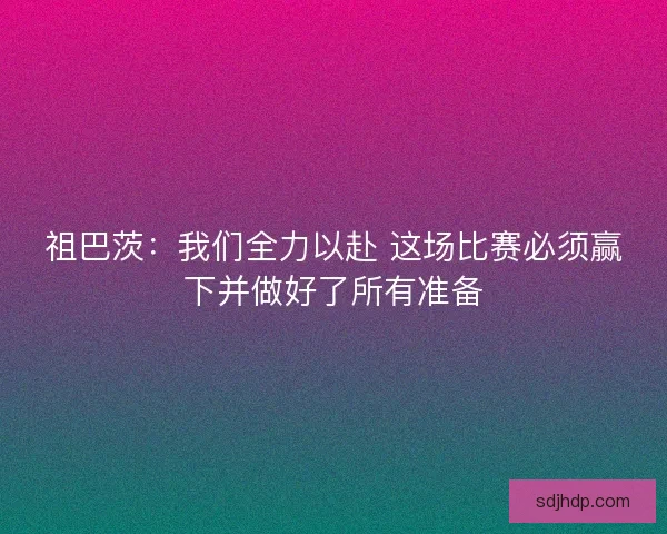 祖巴茨：我们全力以赴 这场比赛必须赢下并做好了所有准备