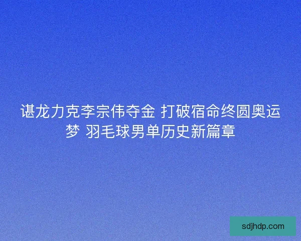 谌龙力克李宗伟夺金 打破宿命终圆奥运梦 羽毛球男单历史新篇章