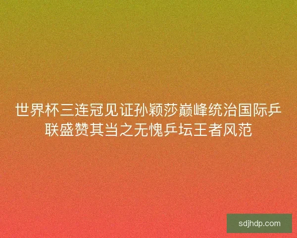 世界杯三连冠见证孙颖莎巅峰统治国际乒联盛赞其当之无愧乒坛王者风范