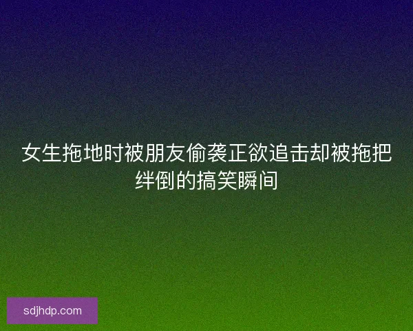 女生拖地时被朋友偷袭正欲追击却被拖把绊倒的搞笑瞬间