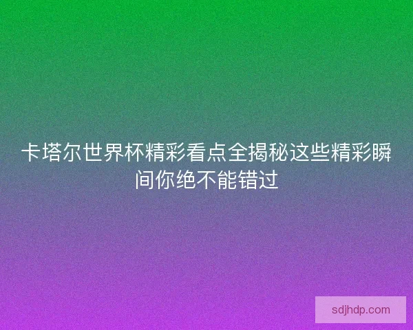 卡塔尔世界杯精彩看点全揭秘这些精彩瞬间你绝不能错过