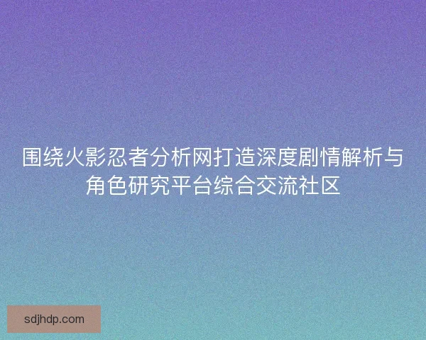 围绕火影忍者分析网打造深度剧情解析与角色研究平台综合交流社区